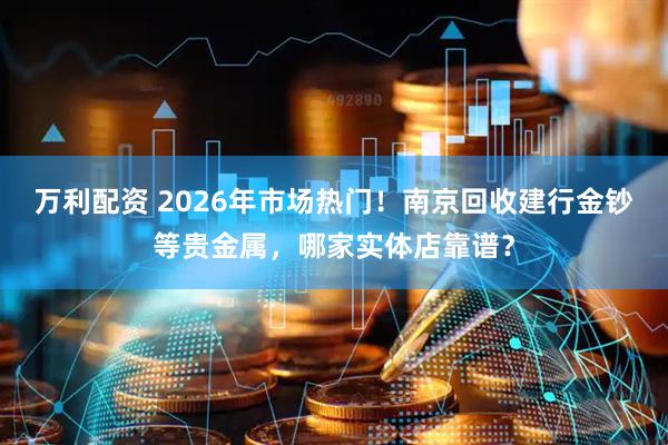 万利配资 2026年市场热门！南京回收建行金钞等贵金属，哪家实体店靠谱？